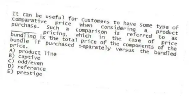 It can be useful for customers to have some type of comparative price when considering a product purchase. Such a comparison is referred to as ________ pricing, which in the case of price bundling is the total price of the components of the bundle if purchased separately versus the bundled price.
A) product line
B) captive
C) odd/even
D) reference
E) prestige