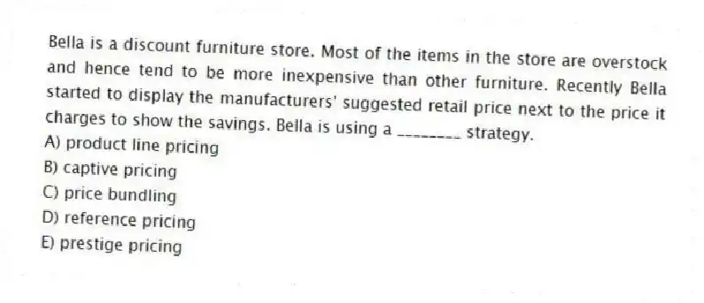 Bella is a discount furniture store. Most of the items in the store are overstock and hence tend to be more inexpensive than other furniture. Recently Bella started to display the manufacturers' suggested retail price next to the price it charges to show the savings. Bella is using a ________ strategy.
A) product line pricing
B) captive pricing
C) price bundling
D) reference pricing
E) prestige pricing