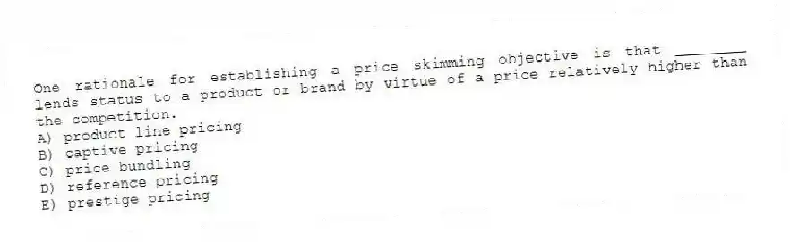 One rationale for establishing a price skimming objective is that ________ lends status to a product or brand by virtue of a price relatively higher than the competition.
A) product line pricing
B) captive pricing
C) price bundling
D) reference pricing
E) prestige pricing