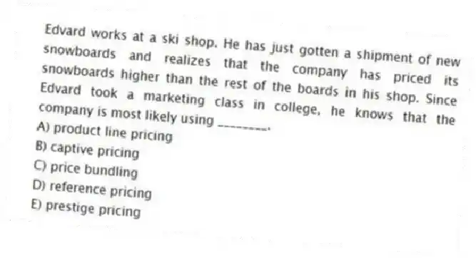 Edvard works at a ski shop. He has just gotten a shipment of new snowboards and realizes that the company has priced its snowboards higher than the rest of the boards in his shop. Since Edvard took a marketing class in college, he knows that the company is most likely using ________.
A) product line pricing
B) captive pricing
C) price bundling
D) reference pricing
E) prestige pricing
