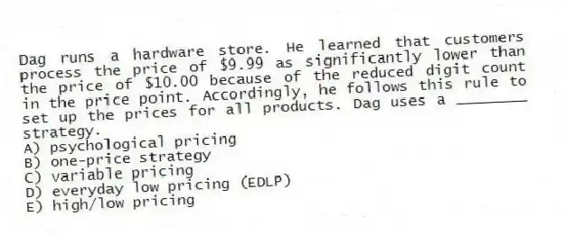 Dag runs a hardware store. He learned that customers process the price of $9.99 as significantly lower than the price of $10.00 because of the reduced digit count in the price point. Accordingly, he follows this rule to set up the prices for all products. Dag uses a ________ strategy.
A) psychological pricing
B) one-price strategy
C) variable pricing
D) everyday low pricing (EDLP)
E) high/low pricing
