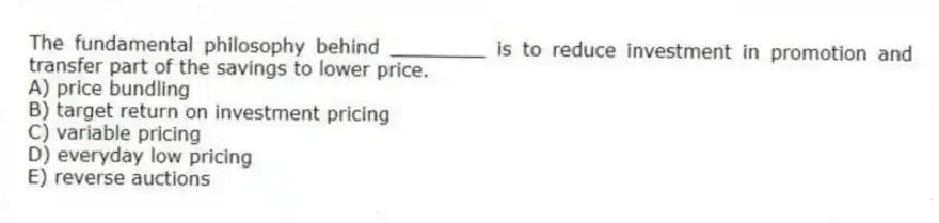 The fundamental philosophy behind ________ is to reduce investment in promotion and transfer part of the savings to lower price.
A) price bundling
B) target return on investment pricing
C) variable pricing
D) everyday low pricing
E) reverse auctions