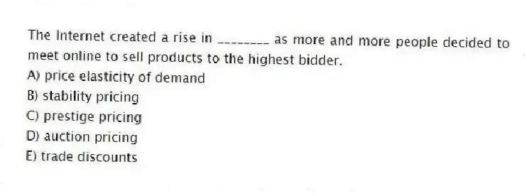 The Internet created a rise in ________ as more and more people decided to meet online to sell products to the highest bidder.
A) price elasticity of demand
B) stability pricing
C) prestige pricing
D) auction pricing
E) trade discounts