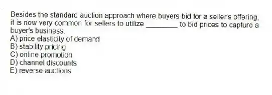 Besides the standard auction approach where buyers bid for a seller's offering, it is now very common for sellers to utilize ________ to bid prices to capture a buyer's business.
A) price elasticity of demand
B) stability pricing
C) online promotion
D) channel discounts
E) reverse auctions