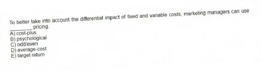 To better take into account the differential impact of fixed and variable costs, marketing managers can use ________ pricing.
A) cost-plus
B) psychological
C) odd/even
D) average-cost
E) target return