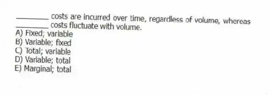 ________ costs are incurred over time, regardless of volume, whereas ________ costs fluctuate with volume.
A) Fixed; variable
B) Variable; fixed
C) Total; variable
D) Variable; total
E) Marginal; total