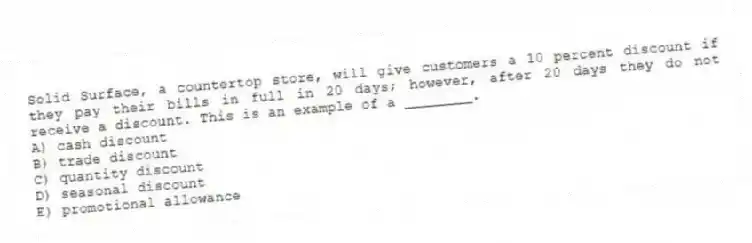 Solid Surface, a countertop store, will give customers a 10 percent discount if they pay their bills in full in 20 days; however, after 20 days they do not receive a discount. This is an example of a ________.
A) cash discount
B) trade discount
C) quantity discount
D) seasonal discount
E) promotional allowance
