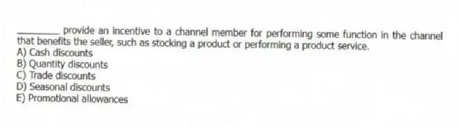 ________ provide an incentive to a channel member for performing some function in the channel that benefits the seller, such as stocking a product or performing a product service.
A) Cash discounts
B) Quantity discounts
C) Trade discounts
D) Seasonal discounts
E) Promotional allowances