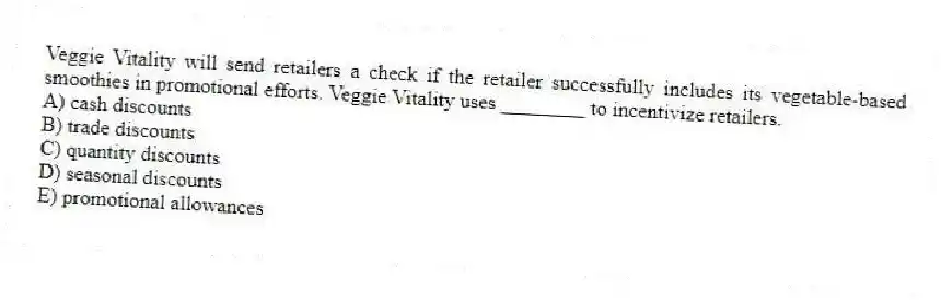 Veggie Vitality will send retailers a check if the retailer successfully includes its vegetable-based smoothies in promotional efforts. Veggie Vitality uses ________ to incentivize retailers.
A) cash discounts
B) trade discounts
C) quantity discounts
D) seasonal discounts
E) promotional allowances