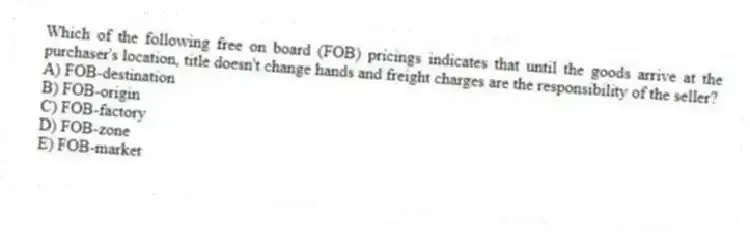 Which of the following free on board (FOB) pricings indicates that until the goods arrive at the purchaser's location, title doesn't change hands and freight charges are the responsibility of the seller?
A) FOB-destination
B) FOB-origin
C) FOB-factory
D) FOB-zone
E) FOB-market