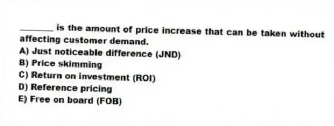 ________ is the amount of price increase that can be taken without affecting customer demand.
A) Just noticeable difference (JND)
B) Price skimming
C) Return on investment (ROI)
D) Reference pricing
E) Free on board (FOB)