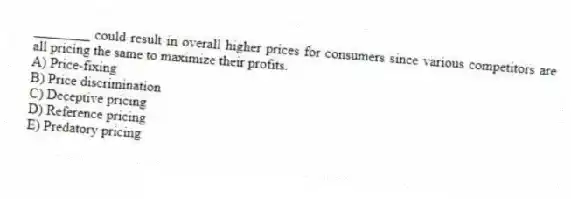 ________ could result in overall higher prices for consumers since various competitors are all pricing the same to maximize their profits.
A) Price-fixing
B) Price discrimination
C) Deceptive pricing
D) Reference pricing
E) Predatory pricing
