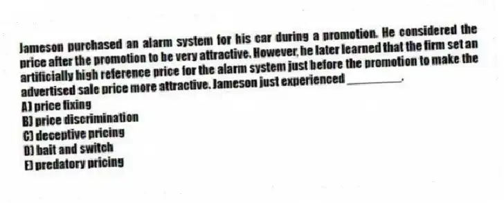 Jameson purchased an alarm system for his car during a promotion. He considered the price after the promotion to be very attractive. However, he later learned that the firm set an artificially high reference price for the alarm system just before the promotion to make the advertised sale price more attractive. Jameson just experienced ________.
A) price fixing
B) price discrimination
C) deceptive pricing
D) bait and switch
E) predatory pricing