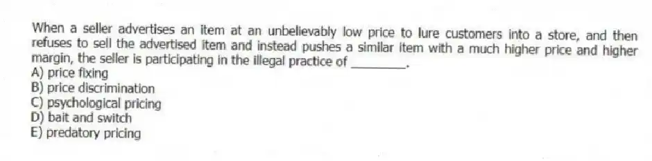 When a seller advertises an item at an unbelievably low price to lure customers into a store, and then refuses to sell the advertised item and instead pushes a similar item with a much higher price and higher margin, the seller is participating in the illegal practice of ________.
A) price fixing
B) price discrimination
C) psychological pricing
D) bait and switch
E) predatory pricing