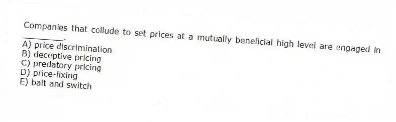 Companies that collude to set prices at a mutually beneficial high level are engaged in ________.
A) price discrimination
B) deceptive pricing
C) predatory pricing
D) price-fixing
E) bait and switch