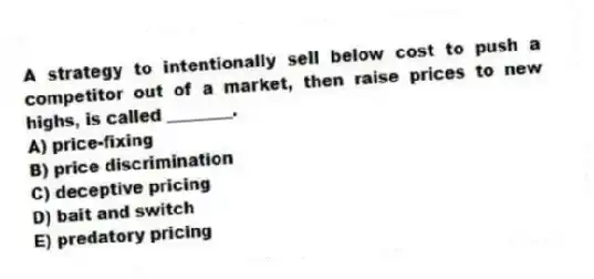 A strategy to intentionally sell below cost to push a competitor out of a market, then raise prices to new highs, is called ________.
A) price-fixing
B) price discrimination
C) deceptive pricing
D) bait and switch
E) predatory pricing