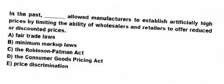 In the past, ________ allowed manufacturers to establish artificially high prices by limiting the ability of wholesalers and retailers to offer reduced or discounted prices.
A) fair trade laws
B) minimum markup laws
C) the Robinson-Patman Act
D) the Consumer Goods Pricing Act
E) price discrimination