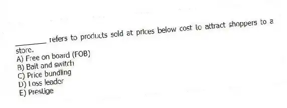 ________ refers to products sold at prices below cost to attract shoppers to a store.
A) Free on board (FOB)
B) Bait and switch
C) Price bundling
D) Loss leader
E) Prestige