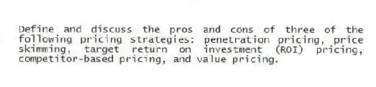 Define and discuss the pros and cons of three of the following pricing strategies: penetration pricing, price skimming, target return on investment (ROI) pricing, competitor-based pricing, and value pricing.