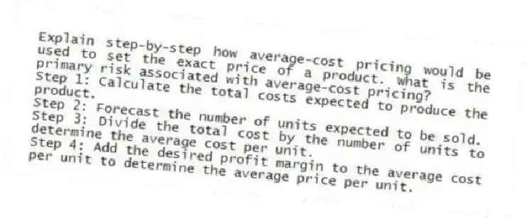 Explain step-by-step how average-cost pricing would be used to set the exact price of a product. What is the primary risk associated with average-cost pricing?
Step 1: Calculate the total costs expected to produce the product.
Step 2: Forecast the number of units expected to be sold.
Step 3: Divide the total cost by the number of units to determine the average cost per unit.
Step 4: Add the desired profit margin to the average cost per unit to determine the average price per unit.