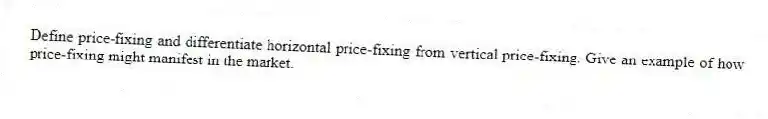 Define price-fixing and differentiate horizontal price-fixing from vertical price-fixing. Give an example of how price-fixing might manifest in the market.