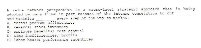 A value network perspective is a macro-level strategic approach that is being adopted by many firms in part because of the intense competition to cut ________ and maximize ________ every step of the way to market.
A) costs; process efficiencies
B) rewards; stock inventory
C) employee benefits; cost control
D) time inefficiencies; profits
E) labor hours; performance incentives