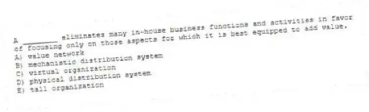 A ________ eliminates many in-house business functions and activities in favor of focusing only on those aspects for which it is best equipped to add value.
A) value network
B) mechanistic distribution system
C) virtual organization
D) physical distribution system
E) tall organization