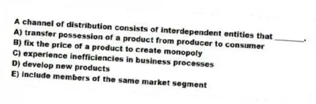 A channel of distribution consists of interdependent entities that ________.
A) transfer possession of a product from producer to consumer
B) fix the price of a product to create monopoly
C) experience inefficiencies in business processes
D) develop new products
E) include members of the same market segment