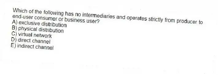Which of the following has no intermediaries and operates strictly from producer to end-user consumer or business user?
A) exclusive distribution
B) physical distribution
C) virtual network
D) direct channel
E) indirect channel