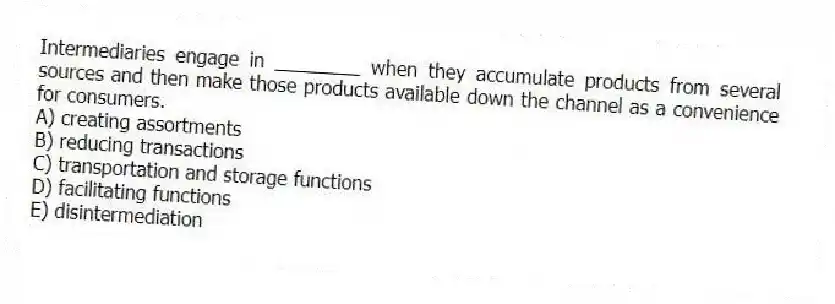 Intermediaries engage in ________ when they accumulate products from several sources and then make those products available down the channel as a convenience for consumers.
A) creating assortments
B) reducing transactions
C) transportation and storage functions
D) facilitating functions
E) disintermediation