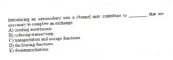 Introducing an intermediary into a channel may contribute to ________ that are necessary to complete an exchange.
A) creating assortments
B) reducing transactions
C) transportation and storage functions
D) facilitating functions
E) disintermediations