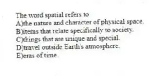 The word spatial refers to
A)the nature and character of physical space.
B)items that relate specifically to society.
C)things that are unique and special.
D)travel outside Earth's atmosphere.
E)eras of time.