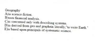 Geography
A)is science fiction.
B)uses financial analysis.
C)is concerned only with describing systems.
D)is derived from geo and graphein literally,"to write Earth."
E)is based upon principals of systematic science.