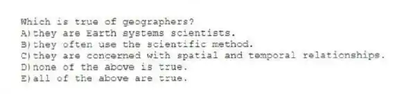 Which is true of geographers?
A)they are Earth systems scientists.
B)they often use the scientific method.
C)they are concerned with spatial and temporal relationships.
D)none of the above is true.
E)all of the above are true.