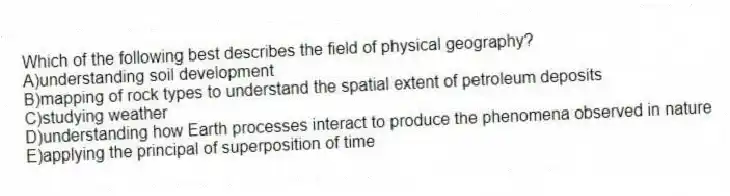 Which of the following best describes the field of physical geography?
A)understanding soil development
B)mapping of rock types to understand the spatial extent of petroleum deposits
C)studying weather
D)understanding how Earth processes interact to produce the phenomena observed in nature
E)applying the principal of superposition of time