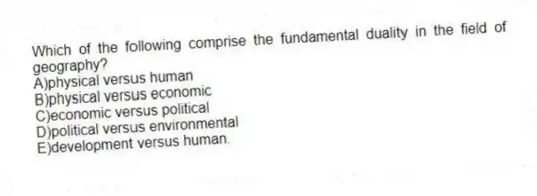 Which of the following comprise the fundamental duality in the field of geography?
A)physical versus human
B)physical versus economic
C)economic versus political
D)political versus environmental
E)development versus human.