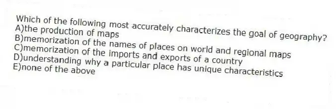 Which of the following most accurately characterizes the goal of geography?
A)the production of maps
B)memorization of the names of places on world and regional maps
C)memorization of the imports and exports of a country
D)understanding why a particular place has unique characteristics
E)none of the above