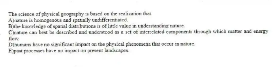 The science of physical geography is based on the realization that
A)nature is homogenous and spatially undifferentiated.
B)the knowledge of spatial distributions is of little value in understanding nature.
C)nature can best be described and understood as a set of interrelated components through which matter and energy flow.
D)humans have no significant impact on the physical phenomena that occur in nature.
E)past processes have no impact on present landscapes.