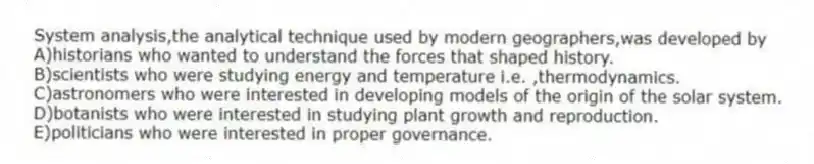 System analysis,the analytical technique used by modern geographers,was developed by
A)historians who wanted to understand the forces that shaped history.
B)scientists who were studying energy and temperature i.e. ,thermodynamics.
C)astronomers who were interested in developing models of the origin of the solar system.
D)botanists who were interested in studying plant growth and reproduction.
E)politicians who were interested in proper governance.