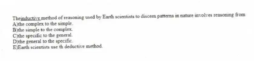 The<U>inductive </U> method of reasoning used by Earth scientists to discern patterns in nature involves reasoning from
A)the complex to the simple.
B)the simple to the complex.
C)the specific to the general.
D)the general to the specific.
E)Earth scientists use th deductive method.