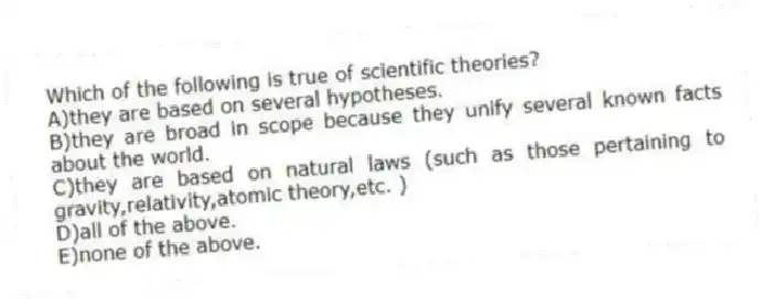 Which of the following is true of scientific theories?
A)they are based on several hypotheses.
B)they are broad in scope because they unify several known facts about the world.
C)they are based on natural laws (such as those pertaining to gravity,relativity,atomic theory,etc. )
D)all of the above.
E)none of the above.