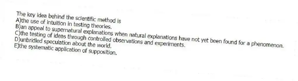 The key idea behind the scientific method is
A)the use of intuition in testing theories.
B)an appeal to supernatural explanations when natural explanations have not yet been found for a phenomenon.
C)the testing of ideas through controlled observations and experiments.
D)unbridled speculation about the world.
E)the systematic application of supposition.