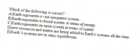 Which of the following is correct?
A)Earth represents a vast integrated system.
B)Earth represents a closed system in terms of energy.
C)Earth represents an open system in terms of matter.
D)new resources and matter are being added to Earth's systems all the time.
E)Earth 's systems are in static equilibrium.