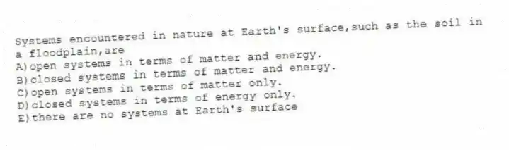Systems encountered in nature at Earth's surface,such as the soil in a floodplain,are
A)open systems in terms of matter and energy.
B)closed systems in terms of matter and energy.
C)open systems in terms of matter only.
D)closed systems in terms of energy only.
E)there are no systems at Earth's surface