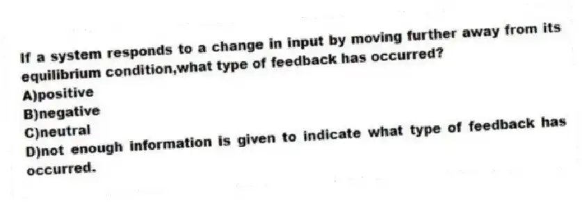 If a system responds to a change in input by moving further away from its equilibrium condition,what type of feedback has occurred?
A)positive
B)negative
C)neutral
D)not enough information is given to indicate what type of feedback has occurred.