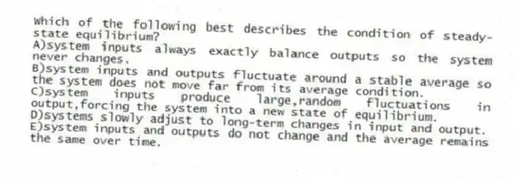 Which of the following best describes the condition of steady-state equilibrium?
A)system inputs always exactly balance outputs so the system never changes.
B)system inputs and outputs fluctuate around a stable average so the system does not move far from its average condition.
C)system inputs produce large,random fluctuations in output,forcing the system into a new state of equilibrium.
D)systems slowly adjust to long-term changes in input and output.
E)system inputs and outputs do not change and the average remains the same over time.