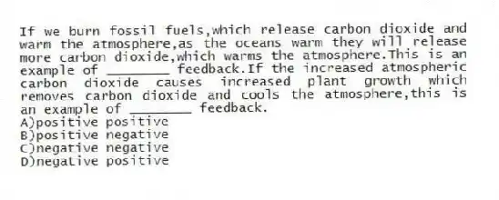 If we burn fossil fuels,which release carbon dioxide and warm the atmosphere,as the oceans warm they will release more carbon dioxide,which warms the atmosphere.This is an example of ________ feedback.If the increased atmospheric carbon dioxide causes increased plant growth which removes carbon dioxide and cools the atmosphere,this is an example of ________ feedback.
A)positive positive
B)positive negative
C)negative negative
D)negative positive