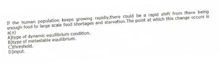 If the human population keeps growing rapidly,there could be a rapid shift from there being enough food to large scale food shortages and starvation.The point at which this change occurs is a(n)
A)type of dynamic equilibrium condition.
B)type of metastable equilibrium.
C)threshold.
D)input.