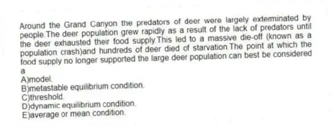 Around the Grand Canyon the predators of deer were largely exterminated by people.The deer population grew rapidly as a result of the lack of predators until the deer exhausted their food supply.This led to a massive die-off (known as a population crash)and hundreds of deer died of starvation.The point at which the food supply no longer supported the large deer population can best be considered a
A)model.
B)metastable equilibrium condition.
C)threshold.
D)dynamic equilibrium condition.
E)average or mean condition.