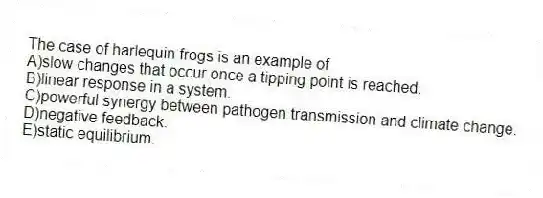 The case of harlequin frogs is an example of
A)slow changes that occur once a tipping point is reached.
B)linear response in a system.
C)powerful synergy between pathogen transmission and climate change.
D)negative feedback.
E)static equilibrium.
